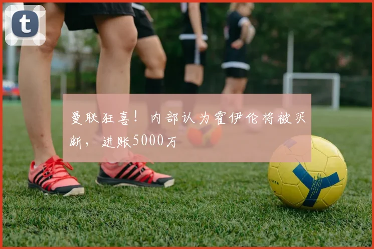 曼联狂喜！内部认为霍伊伦将被买断，进账5000万