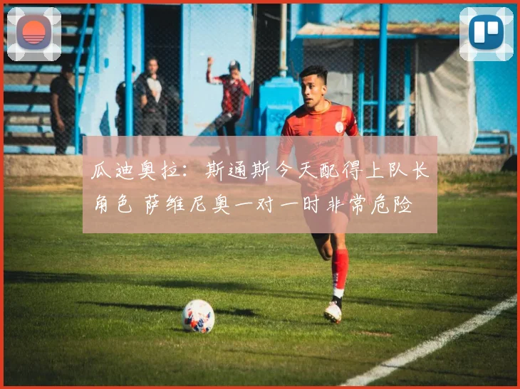 瓜迪奥拉：斯通斯今天配得上队长角色 萨维尼奥一对一时非常危险